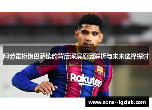 阿劳霍拒绝巴萨续约背后深层原因解析与未来选择探讨