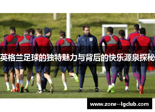英格兰足球的独特魅力与背后的快乐源泉探秘