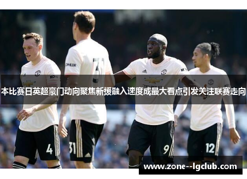 本比赛日英超豪门动向聚焦新援融入速度成最大看点引发关注联赛走向 本比赛日英超豪门动向聚焦新援融入速度成最大看点引发关注联赛走向