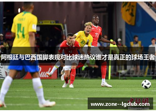 阿根廷与巴西国脚表现对比球迷热议谁才是真正的球场王者