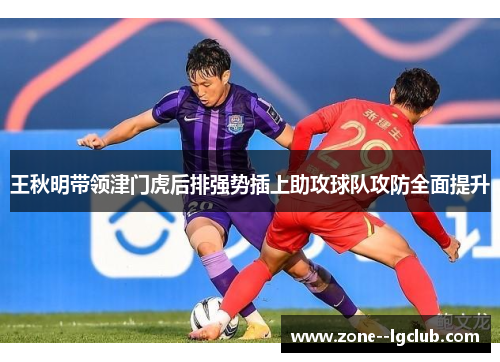 王秋明带领津门虎后排强势插上助攻球队攻防全面提升